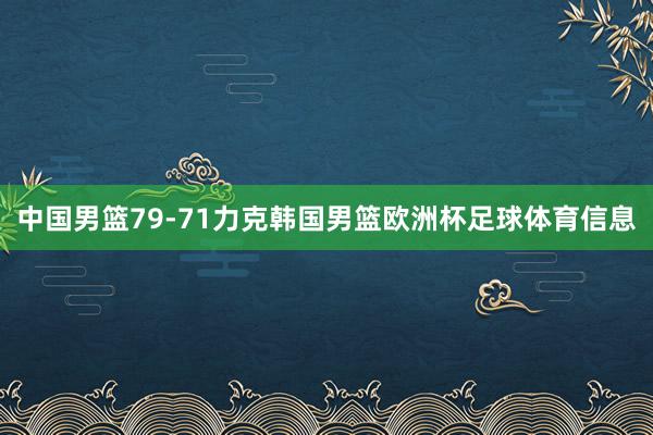 中国男篮79-71力克韩国男篮欧洲杯足球体育信息