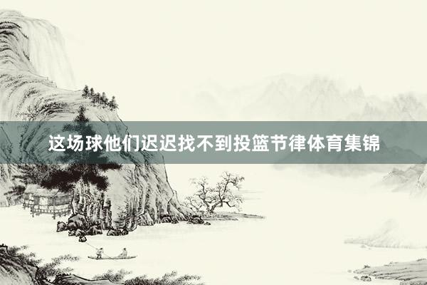 这场球他们迟迟找不到投篮节律体育集锦