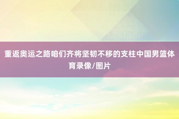 重返奥运之路咱们齐将坚韧不移的支柱中国男篮体育录像/图片