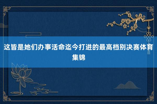 这皆是她们办事活命迄今打进的最高档别决赛体育集锦