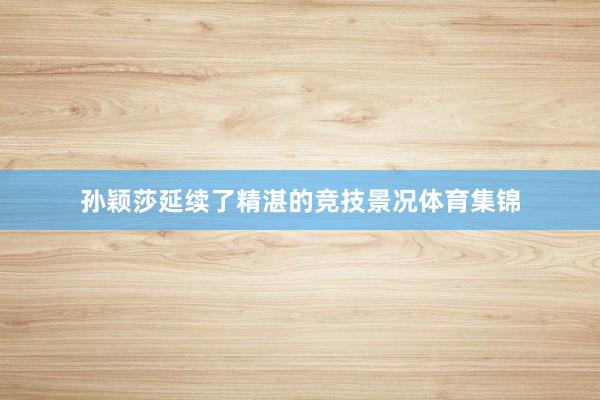 孙颖莎延续了精湛的竞技景况体育集锦