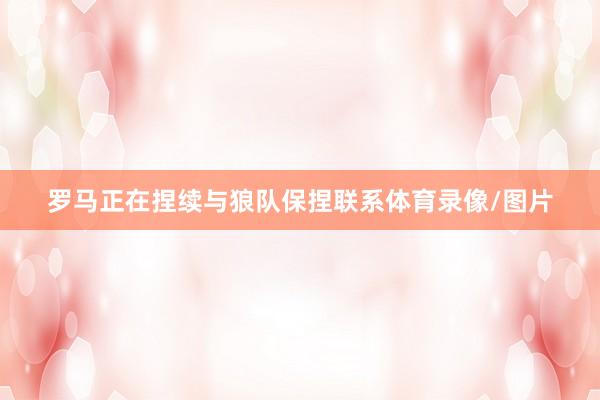 罗马正在捏续与狼队保捏联系体育录像/图片