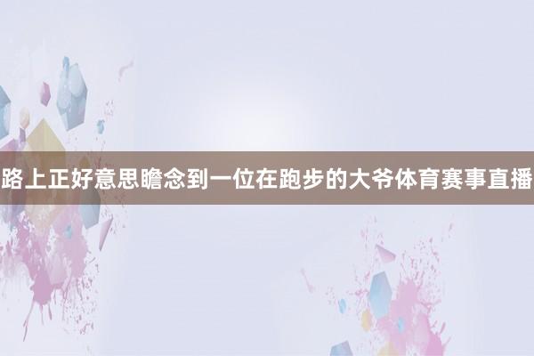 路上正好意思瞻念到一位在跑步的大爷体育赛事直播