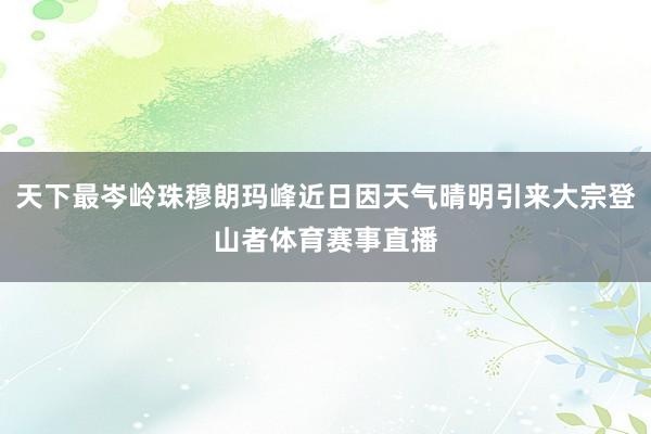 天下最岑岭珠穆朗玛峰近日因天气晴明引来大宗登山者体育赛事直播