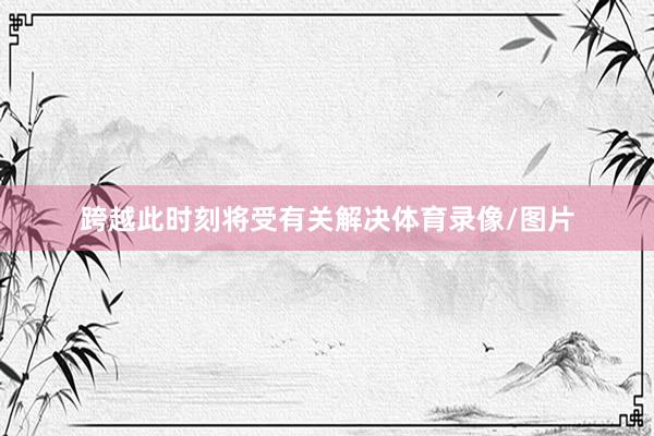 跨越此时刻将受有关解决体育录像/图片