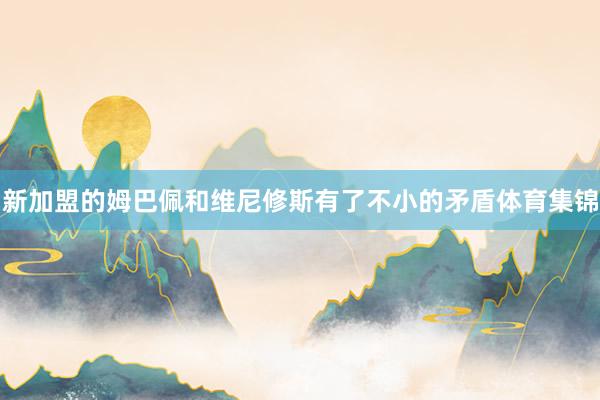 新加盟的姆巴佩和维尼修斯有了不小的矛盾体育集锦
