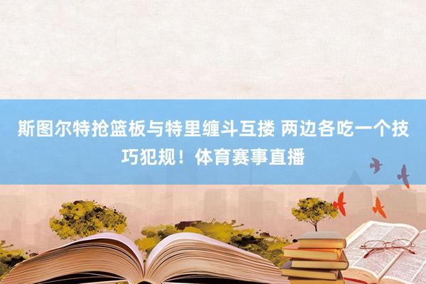 斯图尔特抢篮板与特里缠斗互搂 两边各吃一个技巧犯规！体育赛事直播
