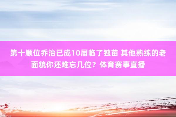 第十顺位乔治已成10届临了独苗 其他熟练的老面貌你还难忘几位？体育赛事直播
