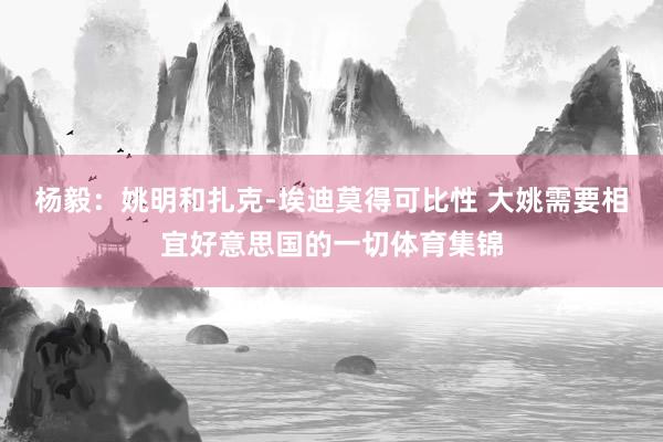 杨毅：姚明和扎克-埃迪莫得可比性 大姚需要相宜好意思国的一切体育集锦