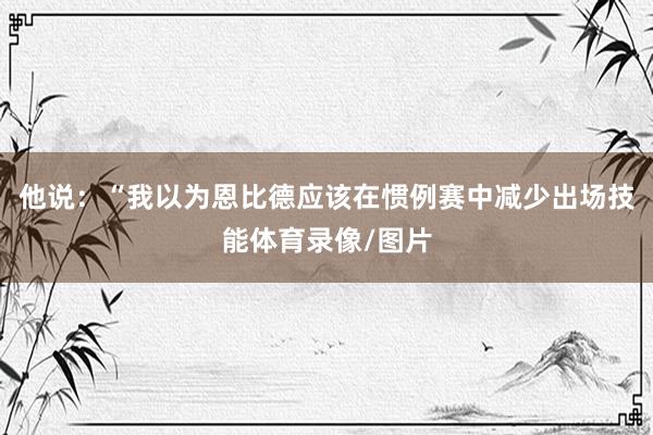 他说：“我以为恩比德应该在惯例赛中减少出场技能体育录像/图片