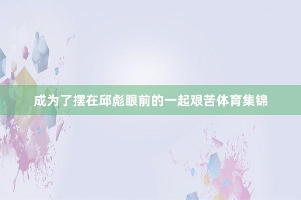 成为了摆在邱彪眼前的一起艰苦体育集锦