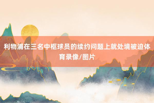 利物浦在三名中枢球员的续约问题上就处境被迫体育录像/图片