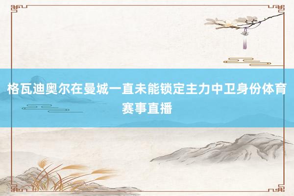 格瓦迪奥尔在曼城一直未能锁定主力中卫身份体育赛事直播