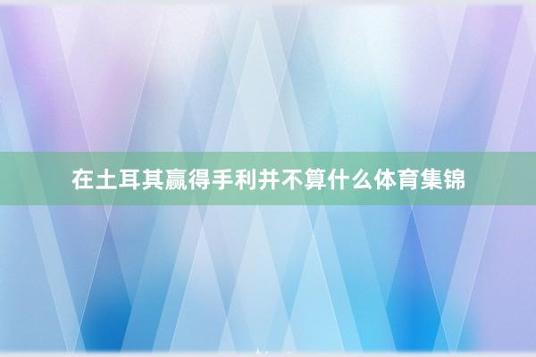 在土耳其赢得手利并不算什么体育集锦