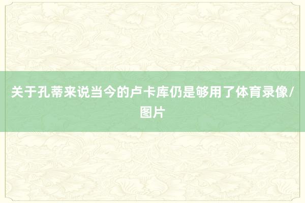 关于孔蒂来说当今的卢卡库仍是够用了体育录像/图片