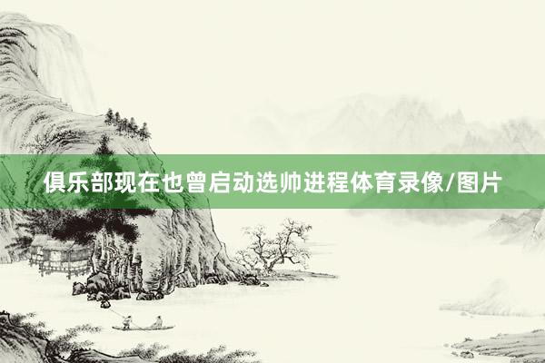 俱乐部现在也曾启动选帅进程体育录像/图片