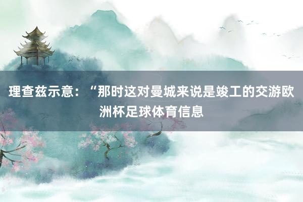 理查兹示意：“那时这对曼城来说是竣工的交游欧洲杯足球体育信息