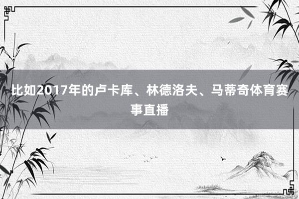比如2017年的卢卡库、林德洛夫、马蒂奇体育赛事直播
