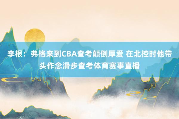 李根：弗格来到CBA查考颠倒厚爱 在北控时他带头作念滑步查考体育赛事直播