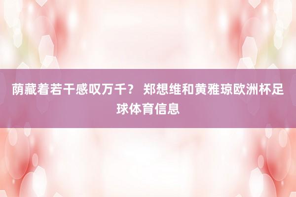 荫藏着若干感叹万千？ 郑想维和黄雅琼欧洲杯足球体育信息