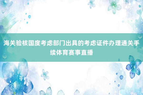 海关验核国度考虑部门出具的考虑证件办理通关手续体育赛事直播