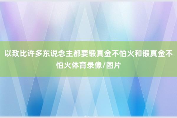 以致比许多东说念主都要锻真金不怕火和锻真金不怕火体育录像/图片