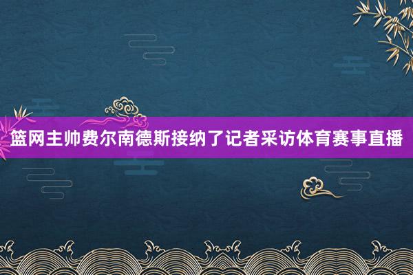篮网主帅费尔南德斯接纳了记者采访体育赛事直播