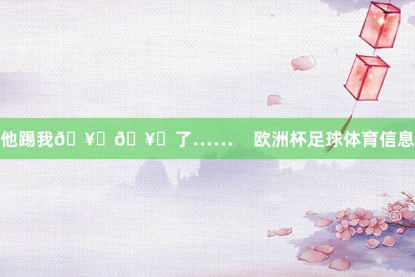 他踢我🥚🥚了……    欧洲杯足球体育信息