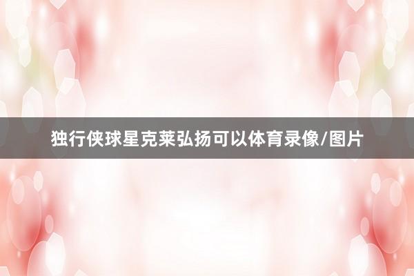 独行侠球星克莱弘扬可以体育录像/图片