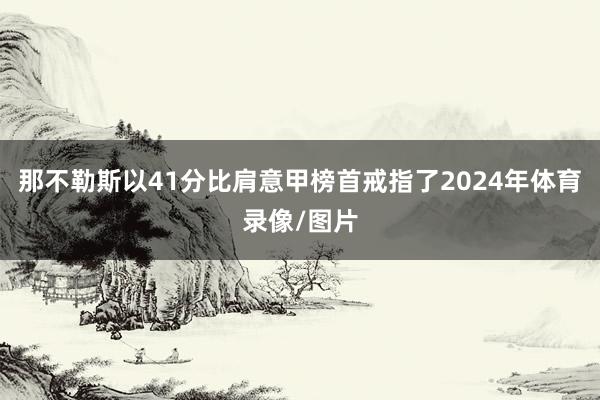 那不勒斯以41分比肩意甲榜首戒指了2024年体育录像/图片