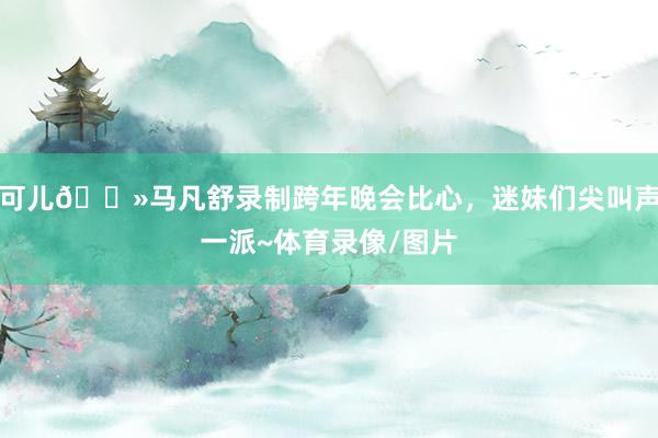 可儿😻马凡舒录制跨年晚会比心，迷妹们尖叫声一派~体育录像/图片