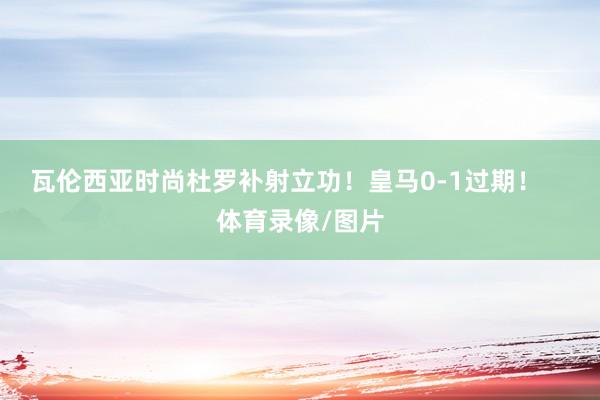 瓦伦西亚时尚杜罗补射立功！皇马0-1过期！    体育录像/图片
