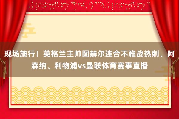 现场施行！英格兰主帅图赫尔连合不雅战热刺、阿森纳、利物浦vs曼联体育赛事直播