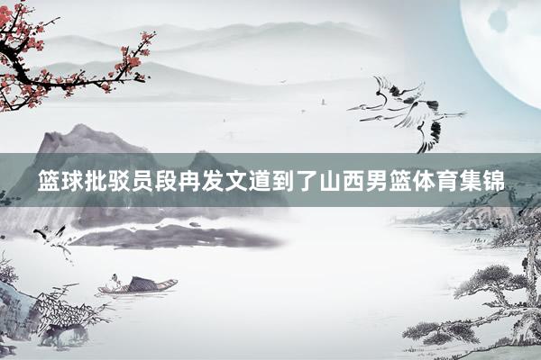 篮球批驳员段冉发文道到了山西男篮体育集锦