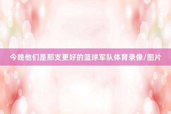 今晚他们是那支更好的篮球军队体育录像/图片