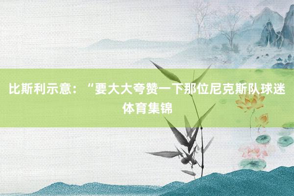 比斯利示意：“要大大夸赞一下那位尼克斯队球迷体育集锦