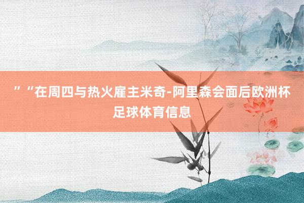 ”“在周四与热火雇主米奇-阿里森会面后欧洲杯足球体育信息