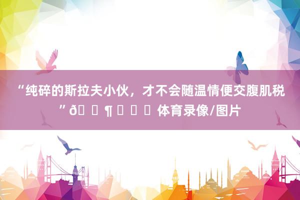 “纯碎的斯拉夫小伙，才不会随温情便交腹肌税”🐶 ​​​体育录像/图片