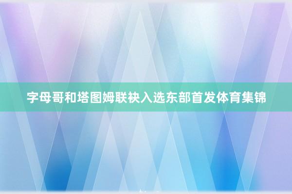 字母哥和塔图姆联袂入选东部首发体育集锦