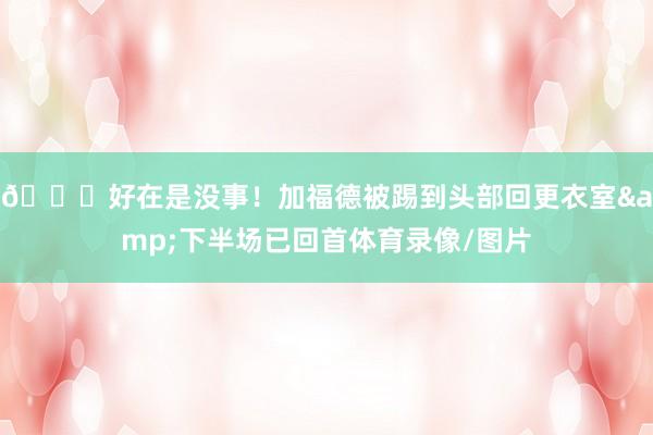 😖好在是没事！加福德被踢到头部回更衣室&下半场已回首体育录像/图片