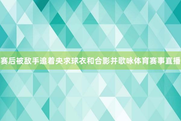 赛后被敌手追着央求球衣和合影并歌咏体育赛事直播
