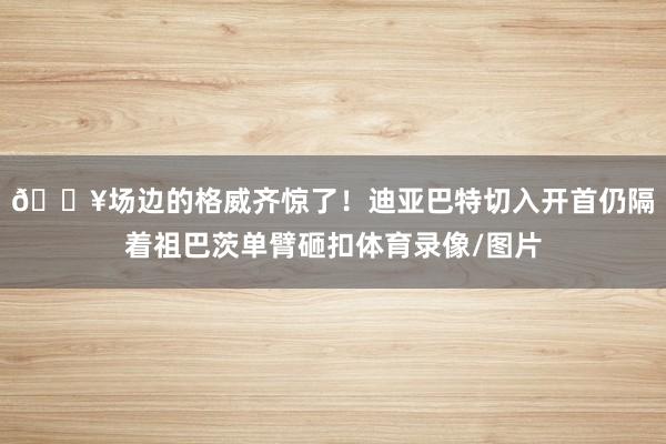 💥场边的格威齐惊了！迪亚巴特切入开首仍隔着祖巴茨单臂砸扣体育录像/图片