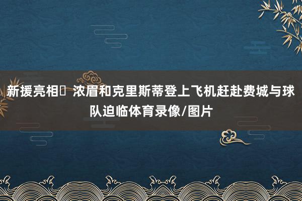 新援亮相‍浓眉和克里斯蒂登上飞机赶赴费城与球队迫临体育录像/图片