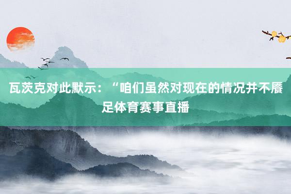 瓦茨克对此默示：“咱们虽然对现在的情况并不餍足体育赛事直播