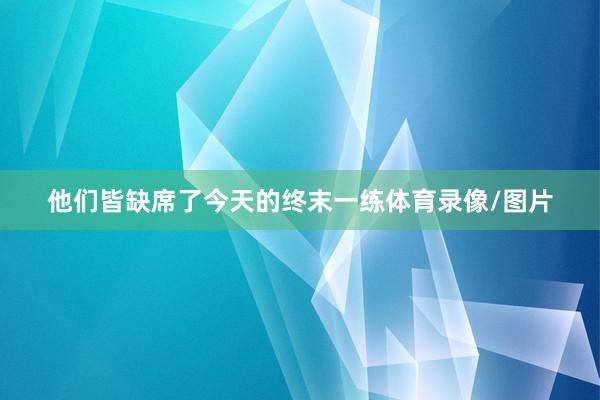 他们皆缺席了今天的终末一练体育录像/图片