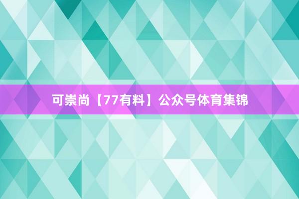 可崇尚【77有料】公众号体育集锦