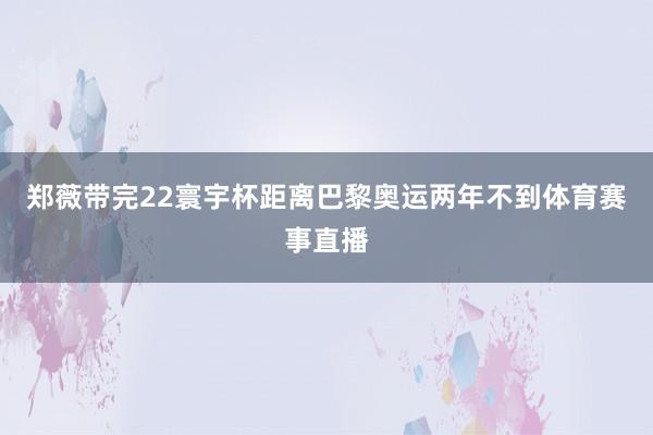 郑薇带完22寰宇杯距离巴黎奥运两年不到体育赛事直播