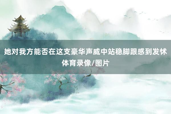 她对我方能否在这支豪华声威中站稳脚跟感到发怵体育录像/图片