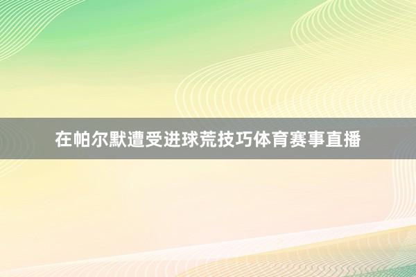 在帕尔默遭受进球荒技巧体育赛事直播
