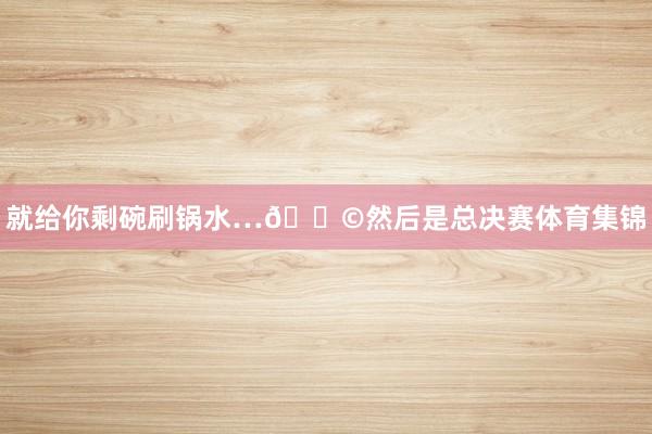 就给你剩碗刷锅水…😩然后是总决赛体育集锦